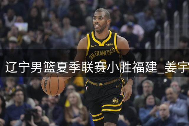 辽宁男篮夏季联赛小胜福建 姜宇星贡献15分